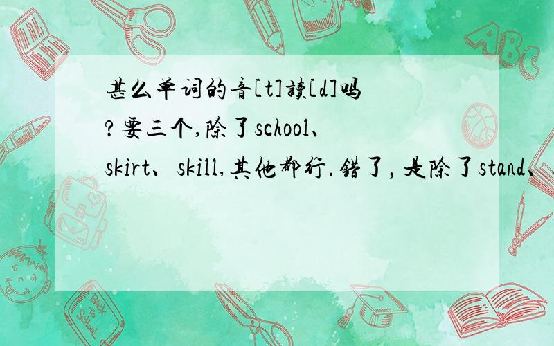 甚么单词的音[t]读[d]吗?要三个,除了school、skirt、skill,其他都行.错了，是除了stand、siste、study。