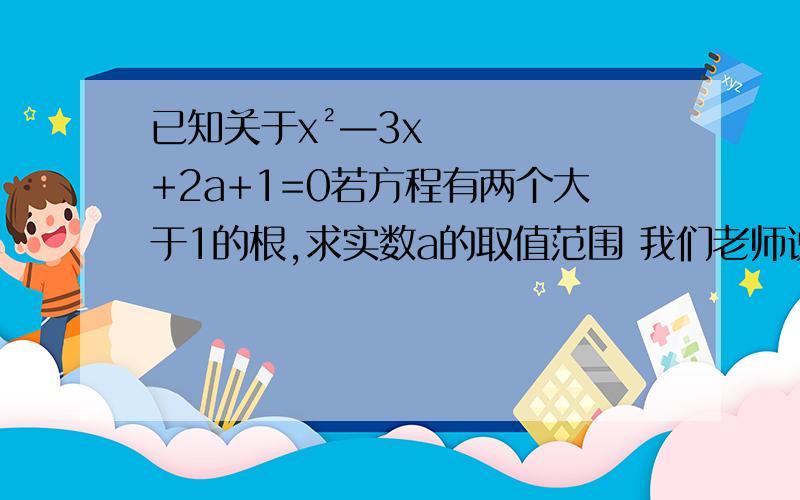 已知关于x²—3x+2a+1=0若方程有两个大于1的根,求实数a的取值范围 我们老师说设两个根为 x1 x2 然后是（x1—1）乘以（x2—1）>0 疑问：为什么要设成（x1—1）乘以（x2—1）>0,直接x1x2>1,而且（