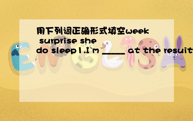 用下列词正确形式填空week surprise she do sleep1.I`m _____ at the resuit.2.-How soon will you finish the work?-In two ____.3.Don`t bother him.He _____ an experiment now.4.I gave my MP4 player to my sister.Now it belongs to ____.5.I`m so ___