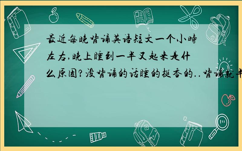 最近每晚背诵英语短文一个小时左右,晚上睡到一半又起来是什么原因?没背诵的话睡的挺香的..背诵就半夜醒起来 又难再睡下去 纠结啊我是听说晚上记忆力不错才选择晚上背啊..