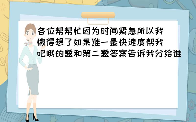 各位帮帮忙因为时间紧急所以我懒得想了如果谁一最快速度帮我吧哦的题和第二题答案告诉我分给谁