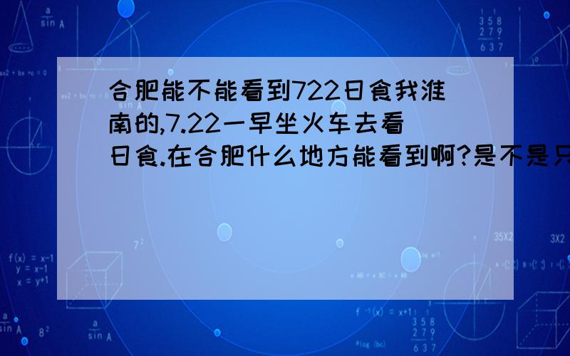 合肥能不能看到722日食我淮南的,7.22一早坐火车去看日食.在合肥什么地方能看到啊?是不是只要在合肥就能看到?有没有好的观测点,到时候的天气好不好?不是说合肥22号有雷阵雨吗。我在火车