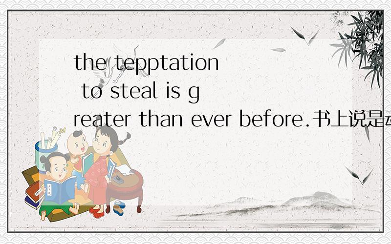 the tepptation to steal is greater than ever before.书上说是动词不定式做定语,但我还是不太懂这个to,专业术语不太懂,请高手给一个通俗易懂的说法,ever before也说一下吧,这个也没见过是temptation,我打错