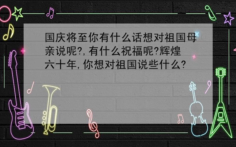 国庆将至你有什么话想对祖国母亲说呢?,有什么祝福呢?辉煌六十年,你想对祖国说些什么?