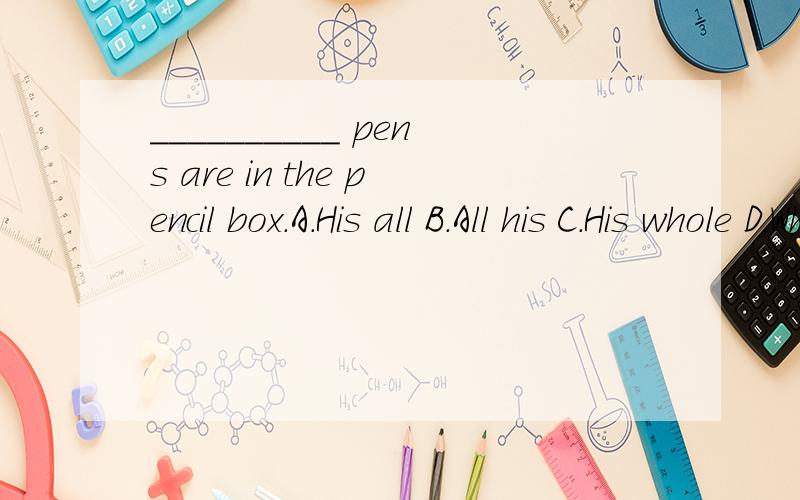 __________ pens are in the pencil box.A.His all B.All his C.His whole D.Who请问不是说All his 和 His whole 都要加名词单数么?那pens就不对了啊.