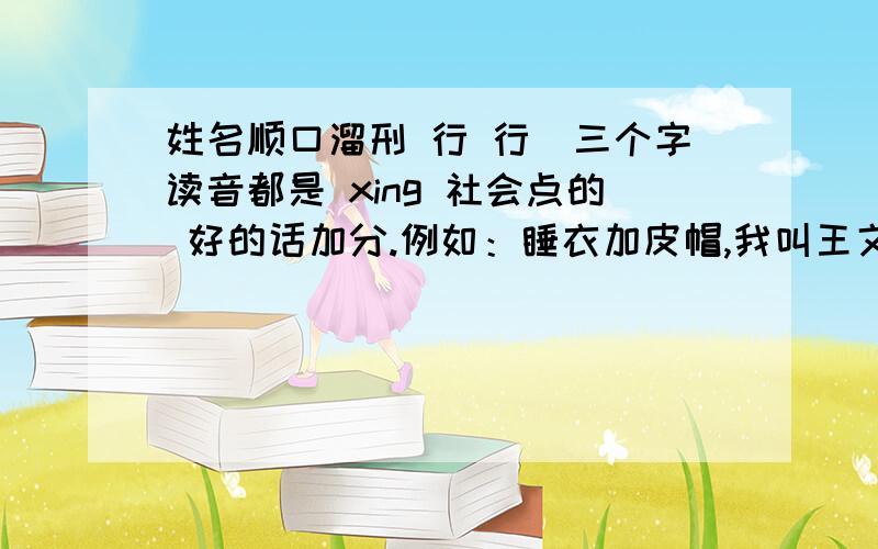 姓名顺口溜刑 行 行(三个字读音都是 xing 社会点的 好的话加分.例如：睡衣加皮帽,我叫王文浩西服红领巾,我是小杨鑫朋友们,让你们编的是 邢行行 这个名字.