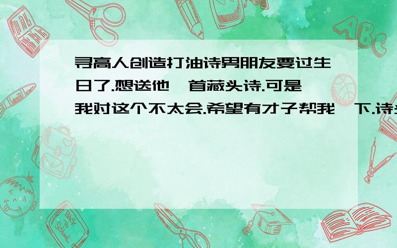 寻高人创造打油诗男朋友要过生日了.想送他一首藏头诗.可是我对这个不太会.希望有才子帮我一下.诗头可以藏