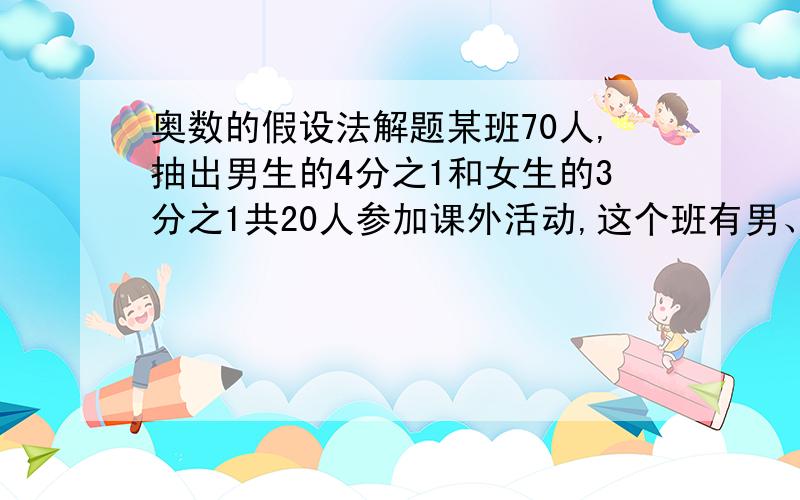 奥数的假设法解题某班70人,抽出男生的4分之1和女生的3分之1共20人参加课外活动,这个班有男、女生几人?