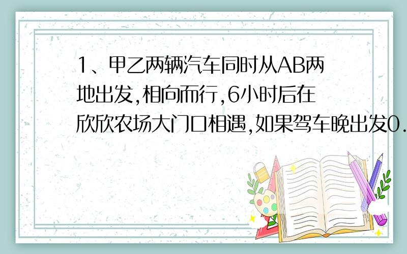 1、甲乙两辆汽车同时从AB两地出发,相向而行,6小时后在欣欣农场大门口相遇,如果驾车晚出发0.5小时,乙车每小时比原来少行3.5千米,则两车仍在欣欣农场大门口相遇,如果乙车提前出发0.5小时,