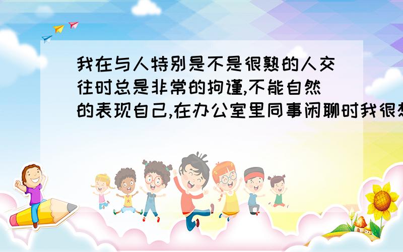 我在与人特别是不是很熟的人交往时总是非常的拘谨,不能自然的表现自己,在办公室里同事闲聊时我很想插上话,可每一句话我都要思前想后酝酿半天甚至到了嘴边又咽回去,觉得我要说的话太