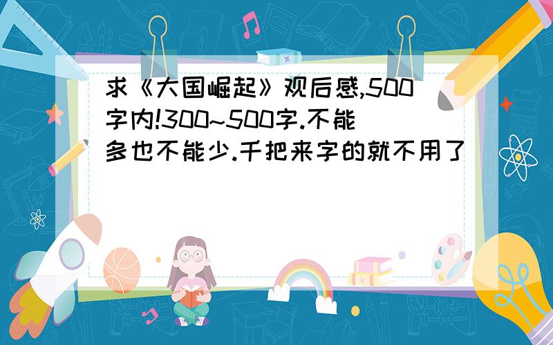 求《大国崛起》观后感,500字内!300~500字.不能多也不能少.千把来字的就不用了