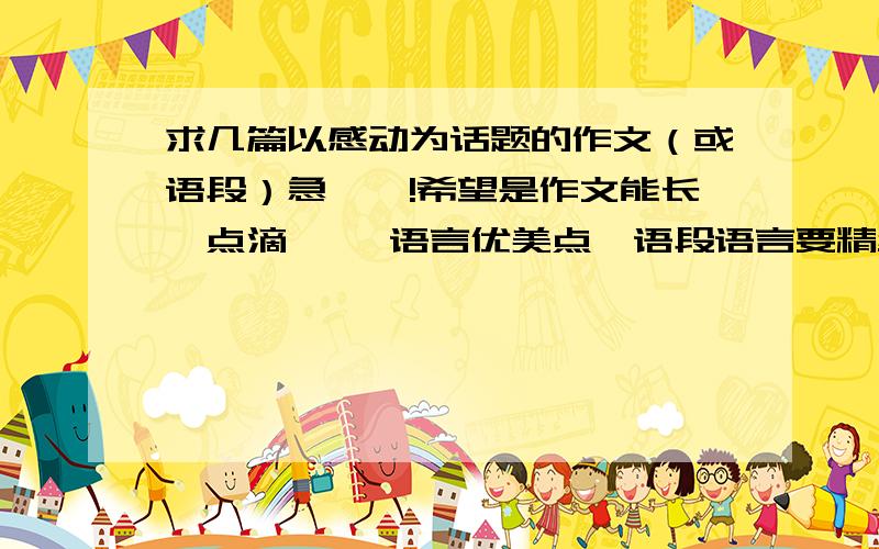 求几篇以感动为话题的作文（或语段）急``!希望是作文能长一点滴`` 语言优美点`语段语言要精练``