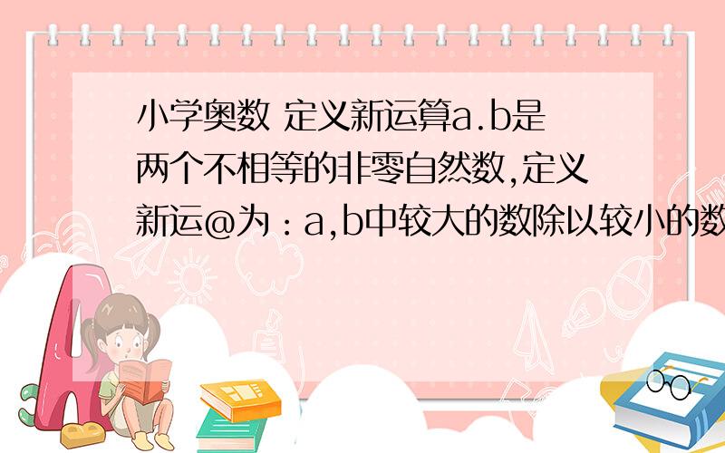 小学奥数 定义新运算a.b是两个不相等的非零自然数,定义新运@为：a,b中较大的数除以较小的数余数记为a@b.例如3@2=1,18@10=8,2@9=1,5@20=0.(1)求40@7,3@60,44@5,17@（42@8）（2）若x@10=2.且x