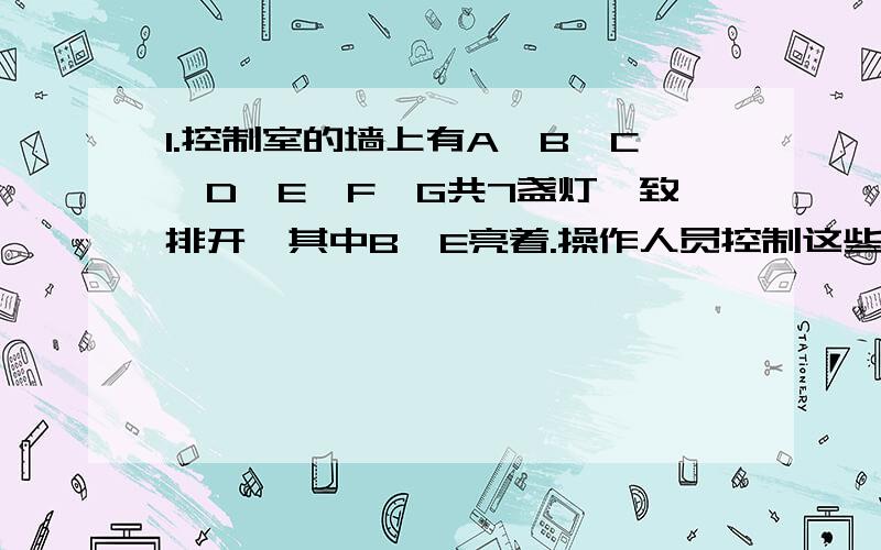 1.控制室的墙上有A、B、C、D、E、F、G共7盏灯一致排开,其中B、E亮着.操作人员控制这些灯从A开始依次改变它们的亮、不亮的状态,即原来是不亮的变为亮,原来亮的变为不亮.经过500次操作,墙上