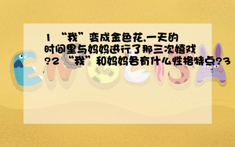 1 “我”变成金色花,一天的时间里与妈妈进行了那三次嬉戏?2 “我”和妈妈各有什么性格特点?3 作者为什么把孩子想象成一朵金色花?金色的色彩又象征什么?4 孩子变成金色花后,为什么一而