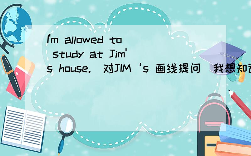 I'm allowed to study at Jim's house.(对JIM‘s 画线提问）我想知道的是用who 还是用whose?什么时候下用who 什么情况下用whose