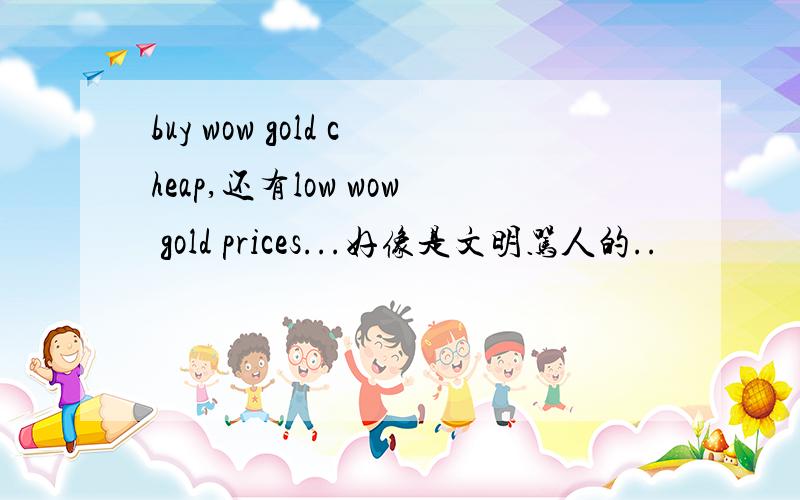 buy wow gold cheap,还有low wow gold prices...好像是文明骂人的..