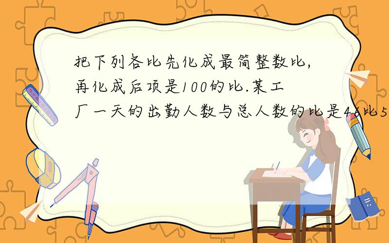 把下列各比先化成最简整数比,再化成后项是100的比.某工厂一天的出勤人数与总人数的比是46比50文艺书和科技树的本书比是60比125