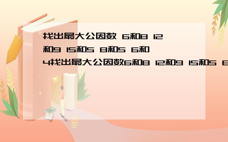 找出最大公因数 6和8 12和9 15和5 8和5 6和4找出最大公因数6和8 12和9 15和5 8和56和4 45和20 13和65 14和912和9 6和9