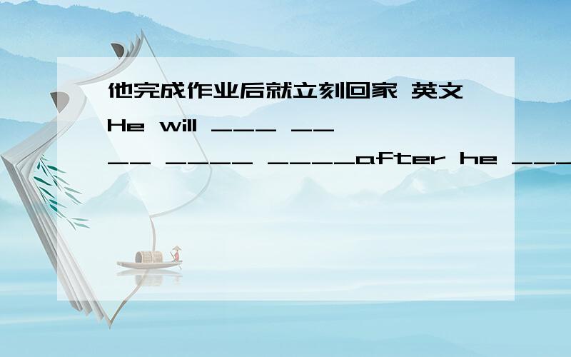 他完成作业后就立刻回家 英文He will ___ ____ ____ ____after he ____ ____ _____