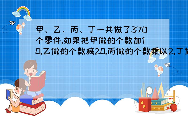 甲、乙、丙、丁一共做了370个零件,如果把甲做的个数加10,乙做的个数减20,丙做的个数乘以2,丁做的个数除以2,四人做的零件正好相等,求乙实际做了几个?