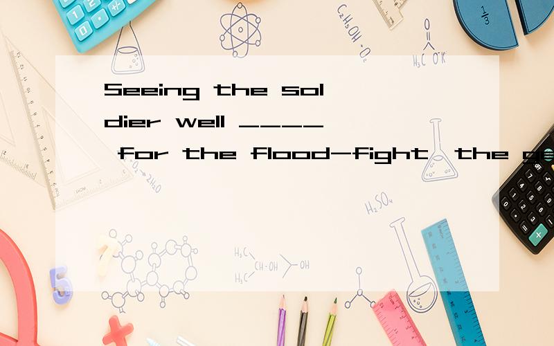 Seeing the soldier well ____ for the flood-fight,the geeral nodded with satisfaction.A.prepare B.preparing C.prepared D.having prepared请问为什么选C 为什么用被动,为什么是被准备好不是准备好了.到底如何区分主动被动,