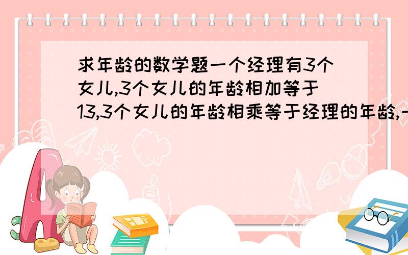 求年龄的数学题一个经理有3个女儿,3个女儿的年龄相加等于13,3个女儿的年龄相乘等于经理的年龄,一个下属知道经理的年龄,单不知道3个女儿的年龄,经理说只有一个女儿的头发是黑的.问3个女