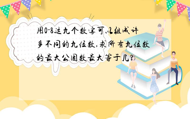 用0-8这九个数字可以组成许多不同的九位数,求所有九位数的最大公因数最大等于几?