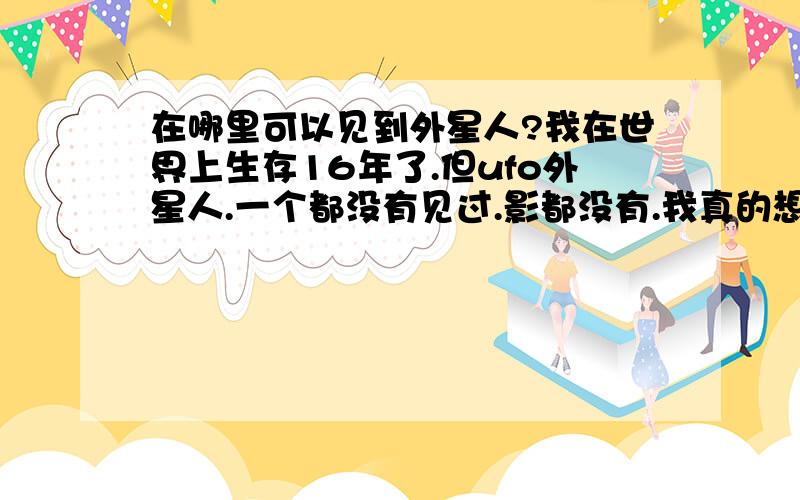 在哪里可以见到外星人?我在世界上生存16年了.但ufo外星人.一个都没有见过.影都没有.我真的想见一下.在哪里可以看到外星人.哈哈.你们会觉得我发这个问题.你们会觉得白痴哈哈!