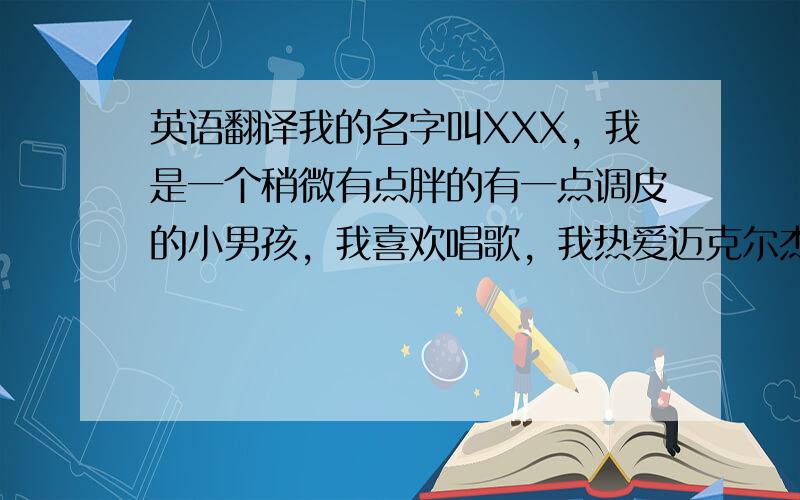 英语翻译我的名字叫XXX，我是一个稍微有点胖的有一点调皮的小男孩，我喜欢唱歌，我热爱迈克尔杰克逊，热爱太空步，这就是我，一个疯狂的小帅哥。