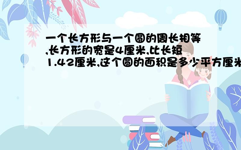 一个长方形与一个圆的周长相等,长方形的宽是4厘米,比长短1.42厘米,这个圆的面积是多少平方厘米?