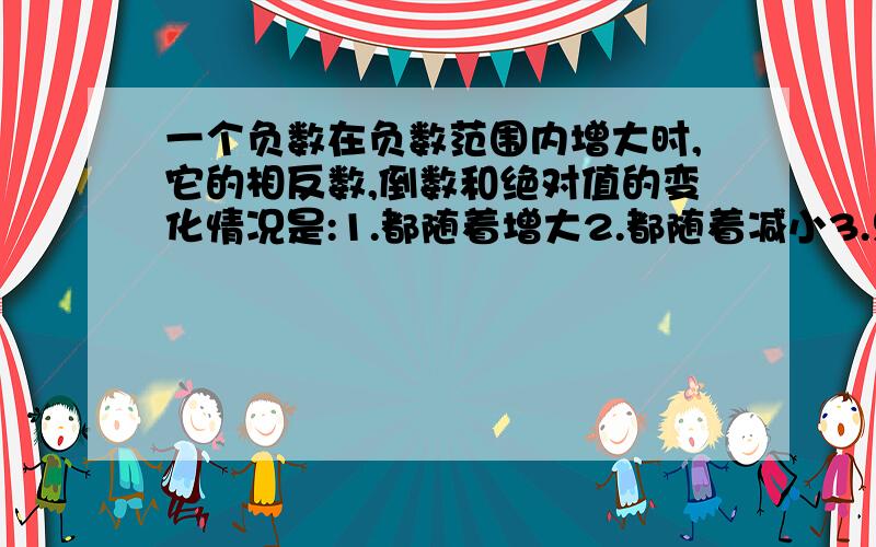 一个负数在负数范围内增大时,它的相反数,倒数和绝对值的变化情况是:1.都随着增大2.都随着减小3.只有倒数随着增大4.只有倒数随着减小