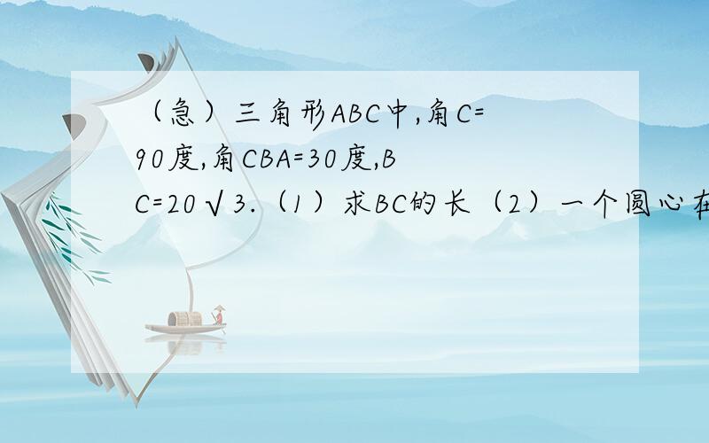 （急）三角形ABC中,角C=90度,角CBA=30度,BC=20√3.（1）求BC的长（2）一个圆心在A点,半径为6的圆以2个单位长度/秒的速度向右运动,在运动过程中,圆心始终在直线AB上.问：运动多少秒时,圆与三角