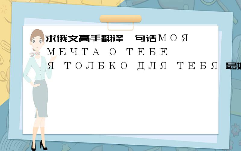 求俄文高手翻译一句话МОЯ МЕЧТА О ТЕБЕ ,Я ТОЛБКО ДЛЯ ТЕБЯ 最好能逐个单词的给我翻译一下 谢谢