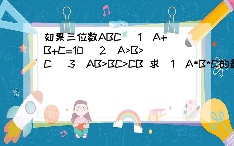 如果三位数ABC （1）A+B+C=10 （2）A>B>C （3）AB>BC>CB 求（1）A*B*C的最大值 （2）论证CBA能被7整除否?