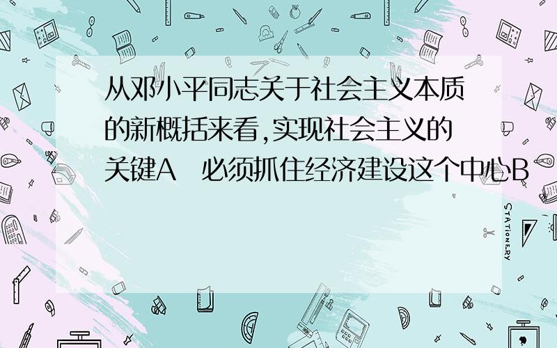 从邓小平同志关于社会主义本质的新概括来看,实现社会主义的关键A必须抓住经济建设这个中心B 要发展生产力,就必须坚持改革开放　　C 必须坚持公有制和按劳分配的主体