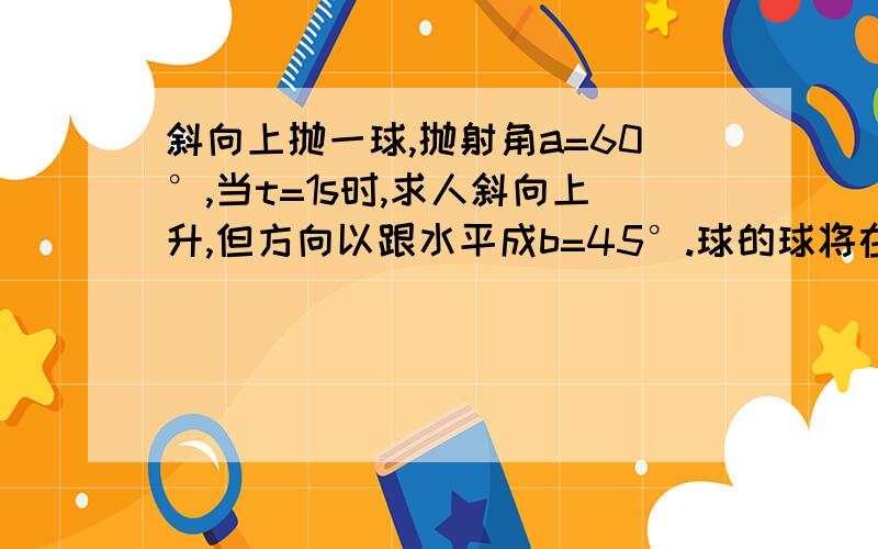 斜向上抛一球,抛射角a=60°,当t=1s时,求人斜向上升,但方向以跟水平成b=45°.球的球将在什么时候达到最高