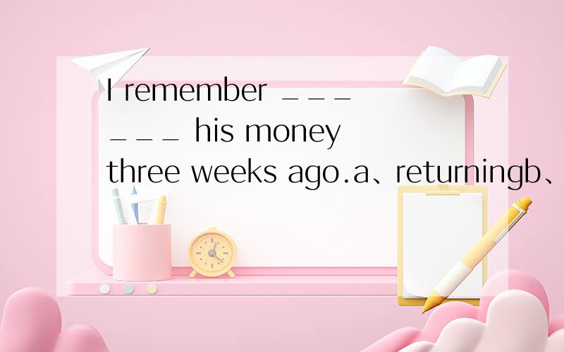 I remember ______ his money three weeks ago.a、returningb、to returnc、having returnedd、returned