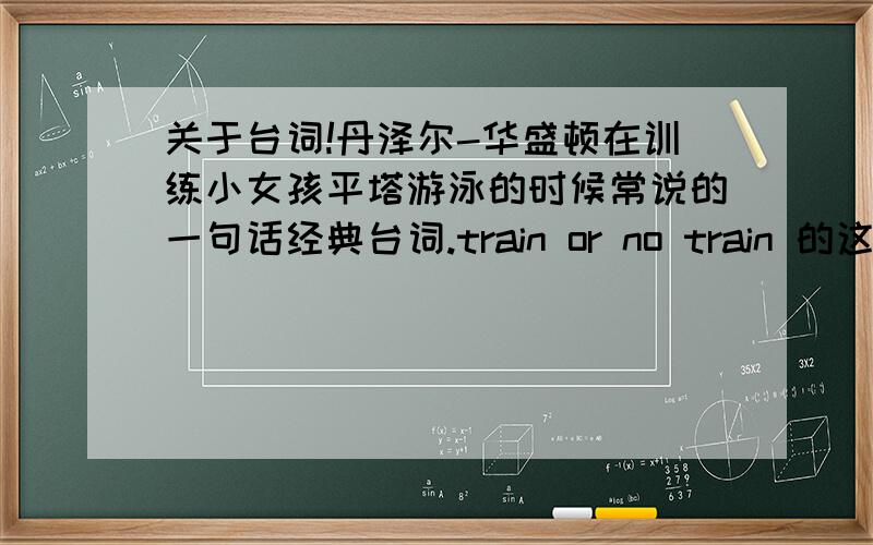 关于台词!丹泽尔-华盛顿在训练小女孩平塔游泳的时候常说的一句话经典台词.train or no train 的这句,完整的中文和英文!