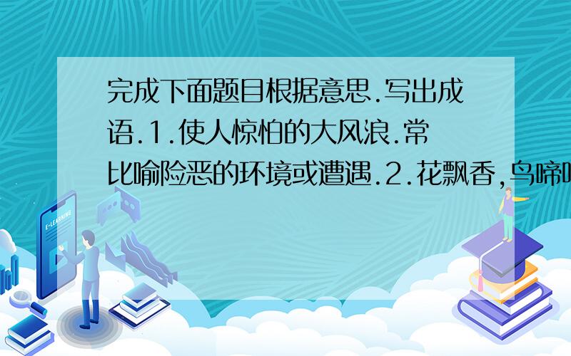 完成下面题目根据意思.写出成语.1.使人惊怕的大风浪.常比喻险恶的环境或遭遇.2.花飘香,鸟啼鸣.形容大自然的美好景象,多指春天风光.3.雨雾彩霞升腾聚集.形容灿烂绚丽的景象.4.在毫无出路