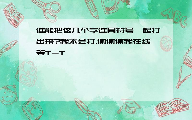 谁能把这几个字连同符号一起打出来?我不会打.谢谢谢我在线等T-T