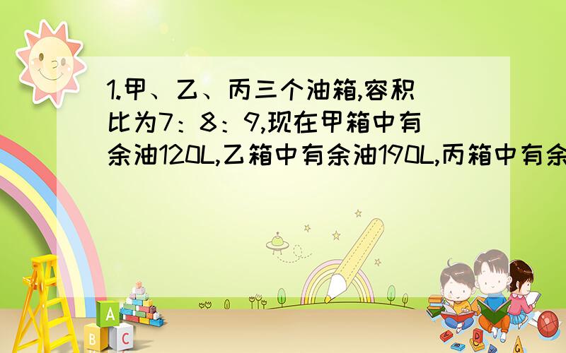 1.甲、乙、丙三个油箱,容积比为7：8：9,现在甲箱中有余油120L,乙箱中有余油190L,丙箱中有余油210L,用200L的油分别加入三个油箱,使三个油箱刚好注满,求向三个油箱所加的油分别是多少升?2.A、B