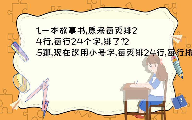 1.一本故事书,原来每页排24行,每行24个字,排了125耶,现在改用小号字,每页排24行,每行排30个字.需要多少页?2.甲仓库的货物比乙仓库多560吨,如果两仓同时各运走货物9吨,那么甲仓库剩下的货物