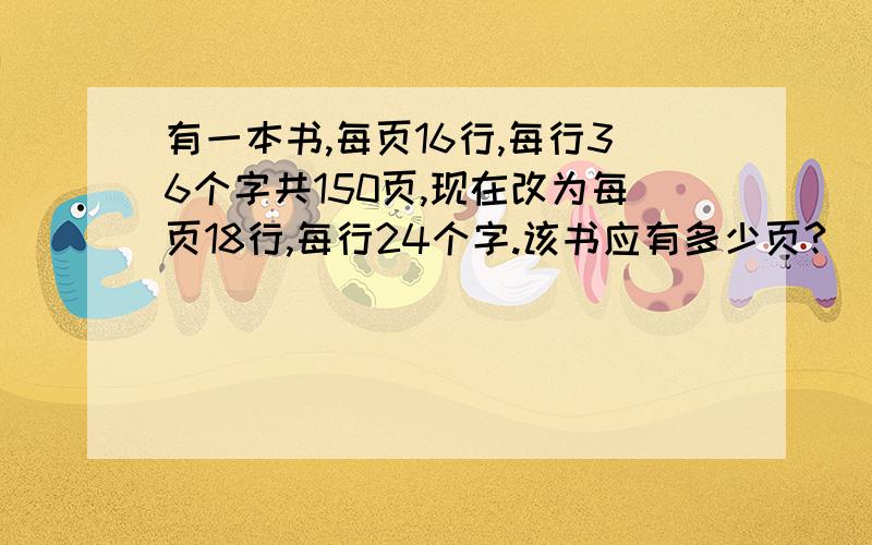 有一本书,每页16行,每行36个字共150页,现在改为每页18行,每行24个字.该书应有多少页?