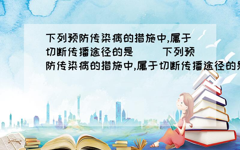 下列预防传染病的措施中,属于切断传播途径的是（ ）下列预防传染病的措施中,属于切断传播途径的是（ ）A.传染病人要及时隔离B.病死的动物要深埋C.按时做好预防接种D.生吃瓜果要洗净