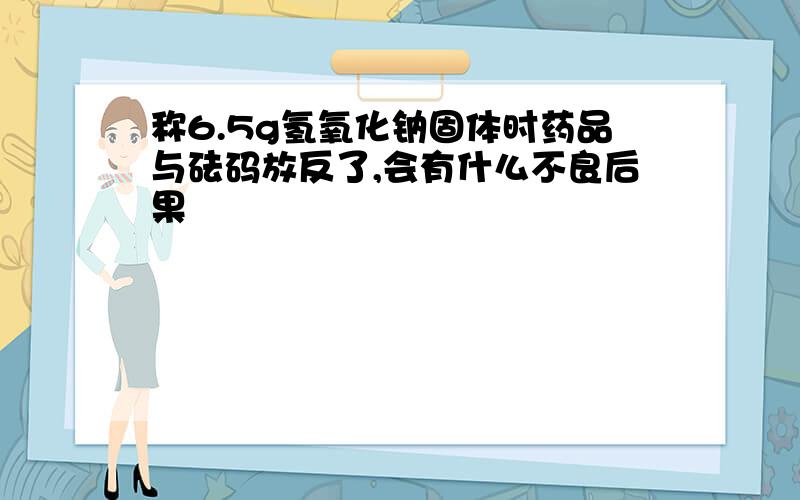 称6.5g氢氧化钠固体时药品与砝码放反了,会有什么不良后果