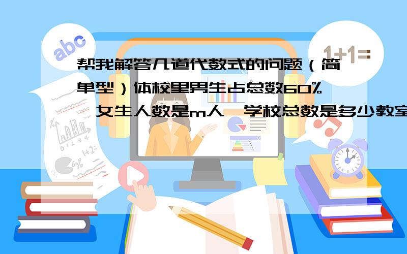 帮我解答几道代数式的问题（简单型）体校里男生占总数60%,女生人数是m人,学校总数是多少教室里座位行数是a,它是每行座位数的2/3,总共有多少座位耕田,原计划每天耕x亩,如果每天多更5亩比