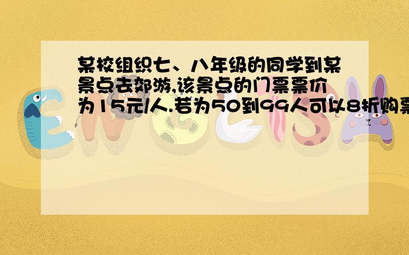 某校组织七、八年级的同学到某景点去郊游,该景点的门票票价为15元/人.若为50到99人可以8折购票,100人以上则可6折购票.已知参加郊游的七年级同学少于50人,八年级同学多于50人而少于100人.若