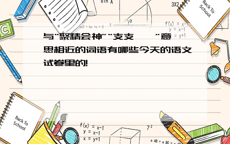 与“聚精会神”“支支吾吾”意思相近的词语有哪些今天的语文试卷里的!