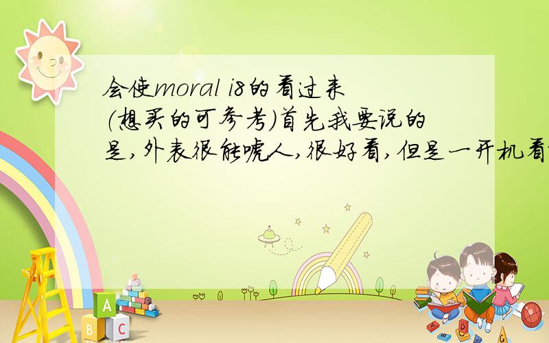 会使moral i8的看过来（想买的可参考）首先我要说的是,外表很能唬人,很好看,但是一开机看就不行了,分辨率太差,屏幕灵敏度不高,像素极低.目前其他功能有待开发,只能打电话发短信看电子书